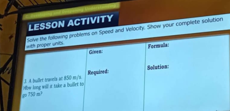 LESSON ACTIVITY 
Solve the following problems on Speed and Velocity. Show your complete solution 
with proper units. 
Given: Formula: 
3. A bullet travels at 850 m/s. Required: Solution: 
How long will it take a bullet to 
go 750 m?