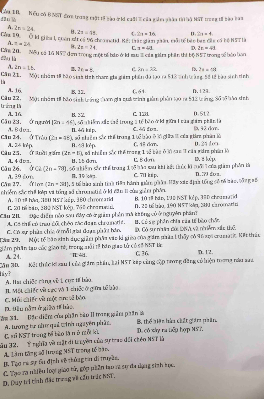 Nếu có 8 NST đơn trong một tế bào ở kì cuối II của giảm phân thì bộ NST trong tế bào ban
đầu là
A. 2n=24. B. 2n=48.
C. 2n=16. D. 2n=4.
Câu 19. Ở kì giữa I, quan sát có 96 chromatid. Kết thúc giảm phân, mỗi tế bào ban đầu có bộ NST là
A. n=24. B. 2n=24.
C. n=48. D. 2n=48.
Câu 20. Nếu có 16 NST đơn trong một tế bào ở kì sau II của giảm phân thì bộ NST trong tế bào ban
đầu là
A. 2n=16.
B. 2n=8. C. 2n=32. D. 2n=48.
Câu 21. Một nhóm tế bào sinh tinh tham gia giảm phân đã tạo ra 512 tinh trùng. Số tế bào sinh tinh
là
A. 16. B. 32. C. 64. D. 128.
Câu 22. Một nhóm tế bào sinh trứng tham gia quá trình giảm phân tạo ra 512 trứng. Số tế bào sinh
trứng là
A. 16. B. 32. C. 128. D. 512.
Câu 23. Ở người (2n=46) , số nhiễm sắc thể trong 1 tế bào ở kì giữa I của giảm phân là
A. 8 đơn. B. 46 kép. C. 46 đơn. D. 92 đơn.
Câu 24. Ở Trâu (2n=48) , số nhiễm sắc thể trong 1 tế bào ở kì giữa II của giảm phân là
A. 24 kép. B. 48 kép. C. 48 đơn. D. 24 đơn.
Câu 25. Ở Ruồi giấm (2n=8) 1, số nhiễm sắc thể trong 1 tế bào ở kì sau II của giảm phân là
A. 4 đơn. B. 16 đơn. C. 8 đơn. D. 8 kép.
Câu 26. Ở Gà (2n=78) 0, số nhiễm sắc thể trong 1 tế bào sau khi kết thúc kì cuối I của giảm phân là
A. 39 đơn. B. 39 kép. C. 78 kép. D. 39 đơn.
Câu 27. Ở lon(2n=38) , 5 tế bào sinh tinh tiến hành giảm phân. Hãy xác định tổng số tế bào, tổng số
nhiễm sắc thể kép và tổng số chromatid ở kì đầu II của giảm phân.
A. 10 tế bào, 380 NST kép, 380 chromatid B. 10 tế bào, 190 NST kép, 380 chromatid
C. 20 tế bào, 380 NST kép, 760 chromatid. D. 20 tế bào, 190 NST kép, 380 chromatid
Câu 28. Đặc điểm nào sau đây có ở giảm phân mà không có ở nguyên phân?
A. Có thể có trao đổi chéo các đoạn chromatid. B. Có sự phân chia của tế bào chất.
C. Có sự phân chia ở mỗi giai đoạn phân bào. D. Có sự nhân đôi DNA và nhiễm sắc thể.
Câu 29. Một tế bào sinh dục giảm phân vào kì giữa của giảm phân I thấy có 96 sợi cromatit. Kết thúc
giảm phân tạo các giao tử, trong mỗi tế bào giao tử có số NST là:
A. 24. B. 48. C. 36.
D. 12.
Câu 30. Kết thúc kì sau I của giảm phân, hai NST kép cùng cặp tương đồng có hiện tượng nào sau
đây?
A. Hai chiếc cùng về 1 cực tế bào.
B. Một chiếc về cực và 1 chiếc ở giữa tế bào.
C. Mỗi chiếc về một cực tế bào.
D. Đều nằm ở giữa tế bào.
Câu 31. Đặc điểm của phân bào II trong giảm phân là
A. tương tự như quá trình nguyên phân. B. thể hiện bản chất giảm phân.
C. số NST trong tế bào là n ở mỗi kì. D. có xảy ra tiếp hợp NST.
âu 32. Ý nghĩa về mặt di truyền của sự trao đổi chéo NST là
A. Làm tăng số lượng NST trong tế bào.
B. Tạo ra sự ổn định về thông tin di truyền.
C. Tạo ra nhiều loại giao tử, góp phần tạo ra sự đa dạng sinh học.
D. Duy trì tính đặc trưng về cấu trúc NST.