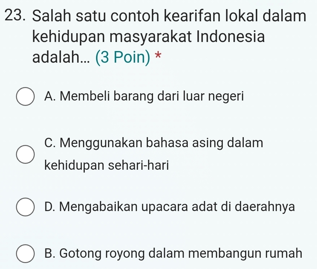 Salah satu contoh kearifan lokal dalam
kehidupan masyarakat Indonesia
adalah... (3 Poin) *
A. Membeli barang dari luar negeri
C. Menggunakan bahasa asing dalam
kehidupan sehari-hari
D. Mengabaikan upacara adat di daerahnya
B. Gotong royong dalam membangun rumah