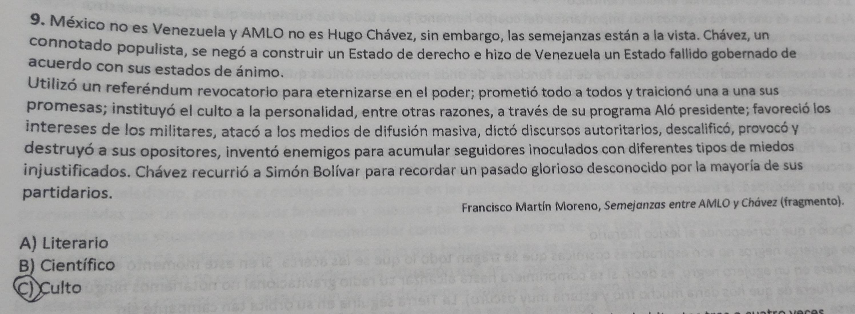 México no es Venezuela y AMLO no es Hugo Chávez, sin embargo, las semejanzas están a la vista. Chávez, un
connotado populista, se negó a construir un Estado de derecho e hizo de Venezuela un Estado fallido gobernado de
acuerdo con sus estados de ánimo.
Utilizó un referéndum revocatorio para eternizarse en el poder; prometió todo a todos y traicionó una a una sus
promesas; instituyó el culto a la personalidad, entre otras razones, a través de su programa Aló presidente; favoreció los
intereses de los militares, atacó a los medios de difusión masiva, dictó discursos autoritarios, descalificó, provocó y
destruyó a sus opositores, inventó enemigos para acumular seguidores inoculados con diferentes tipos de miedos
injustificados. Chávez recurrió a Simón Bolívar para recordar un pasado glorioso desconocido por la mayoría de sus
partidarios.
Francisco Martín Moreno, Semejanzas entre AMLO y Chávez (fragmento).
A) Literario
B) Científico
C) Culto