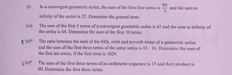 In a convergent geometric series, the sum of the first four terms is  80/3  and the sum to 
infinity of the series is 27. Determine the general term. 
(m) The sum of the first 5 terms of a convergent geometric series is 62 and the sum to infinity of 
the series is 64. Determine the sum of the first 10 terms. 
ζ (n)* The ratio between the sum of the fifth, sixth and seventh terms of a geometric series 
and the sum of the first three terms of the same series is 1: 16. Determine the sum of 
the first ten terms, if the first term is 1024. 
1 The sum of the first three terms of an arithmetic sequence is 15 and their product is
80, Determine the first three terms.