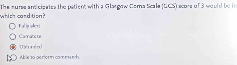 The nurse anticipates the patient with a Glasgow Coma Scale (GCS) score of 3 would be in
which condition?
Fully alert
Comatose
Obtunded
Able to perform commands