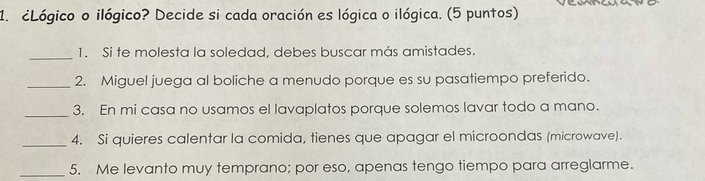 ¿Lógico o ilógico? Decide si cada oración es lógica o ilógica. (5 puntos) 
_1. Si te molesta la soledad, debes buscar más amistades. 
_2. Miguel juega al boliche a menudo porque es su pasatiempo preferido. 
_3. En mi casa no usamos el lavaplatos porque solemos lavar todo a mano. 
_4. Si quieres calentar la comida, tienes que apagar el microondas (microwave). 
_5. Me levanto muy temprano; por eso, apenas tengo tiempo para arreglarme.