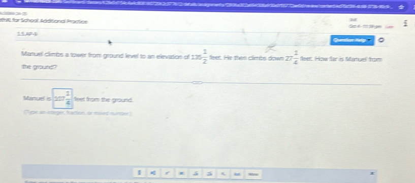 afol für Sohoal Additional Proctipe C 
15A4 Qussion tp 
Maruel climbs a tower from ground level to an elevation of 135 1/2  feet. He then climbs down 27 1/4  feert. How far its Mamuell from 
the gourd? 
Manuel is 207 1/4  feet from the ground . 
'ype an integer, raction, or mixed muniber 
I 5 m SMaree
