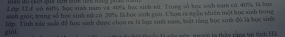 mẫu đo (kết quả làm tron đến hàng phân trăm). 
Lớp 124 có 60% học sinh nam và 40% học sinh nữ. Trong số học sinh nam có 40% là học 
sinh giỏi; trong số học sinh nữ có 20% là học sinh giỏi. Chọn ra ngẫu nhiên một học sinh trong 
lớp. Tính xác suất để học sinh được chọn ra là học sinh nam, biết rằng học sinh đó là học sinh 
giỏi. 
thuốc lý gây nên, người ta thấy rằng tai tinh Hà