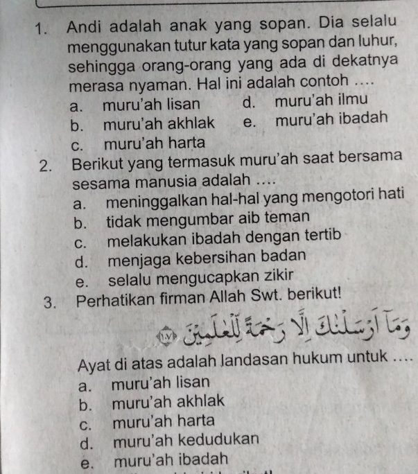 Andi adalah anak yang sopan. Dia selalu
menggunakan tutur kata yang sopan dan luhur,
sehingga orang-orang yang ada di dekatnya
merasa nyaman. Hal ini adalah contoh ....
a. muru'ah lisan d. muru'ah ilmu
b. muru'ah akhlak e. muru'ah ibadah
c. muru'ah harta
2. Berikut yang termasuk muru'ah saat bersama
sesama manusia adalah ....
a. meninggalkan hal-hal yang mengotori hati
b. tidak mengumbar aib teman
c. melakukan ibadah dengan tertib
d. menjaga kebersihan badan
e. selalu mengucapkan zikir
3. Perhatikan firman Allah Swt. berikut!
altes vouis
Ayat di atas adalah Jandasan hukum untuk ....
a. muru'ah lisan
b. muru'ah akhlak
c. muru'ah harta
d. muru'ah kedudukan
e. muru'ah ibadah