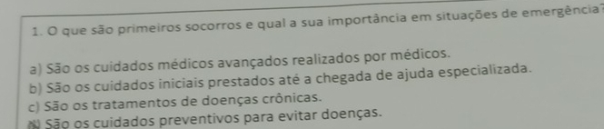 que são primeiros socorros e qual a sua importância em situações de emergência?
a) São os cuidados médicos avançados realizados por médicos.
b) São os cuidados iniciais prestados até a chegada de ajuda especializada.
c) São os tratamentos de doenças crônicas.
São os cuidados preventivos para evitar doenças.