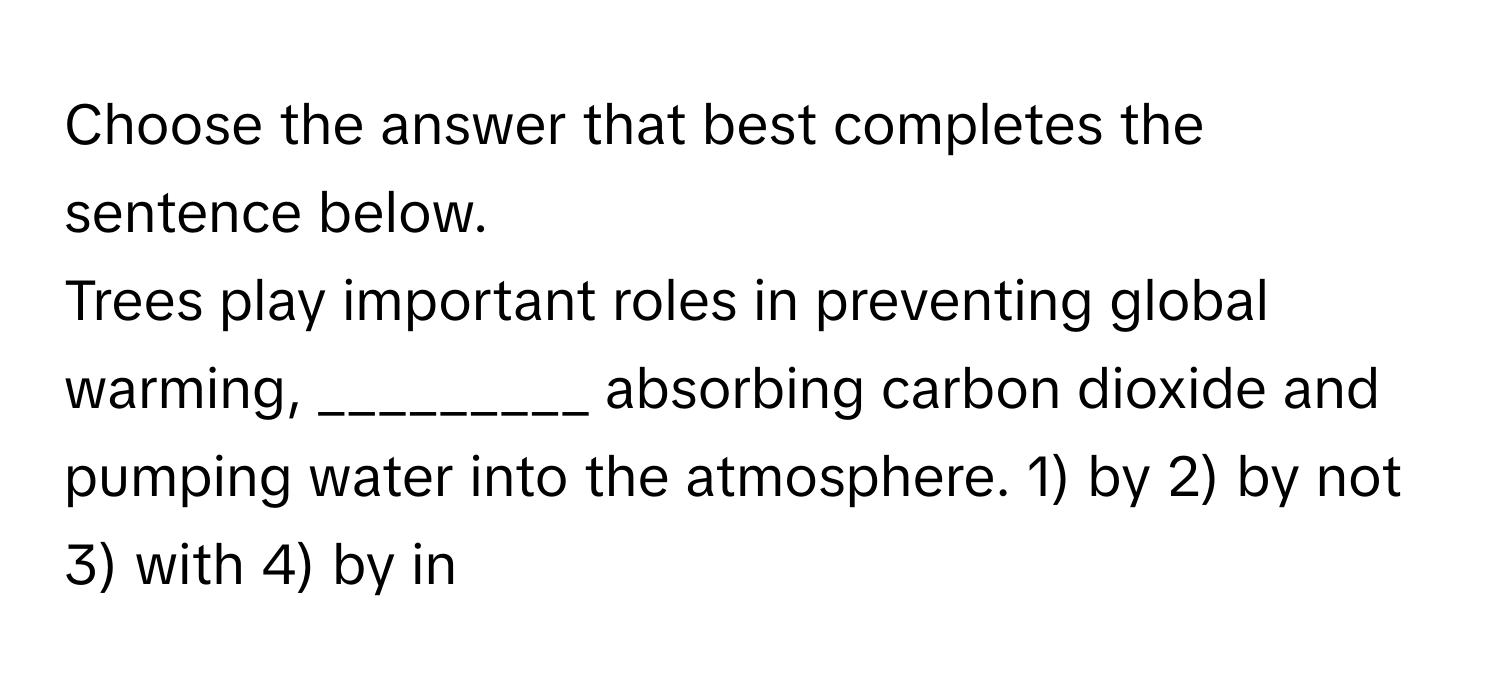 Choose the answer that best completes the sentence below.

Trees play important roles in preventing global warming, _________ absorbing carbon dioxide and pumping water into the atmosphere. 1) by 2) by not 3) with 4) by in