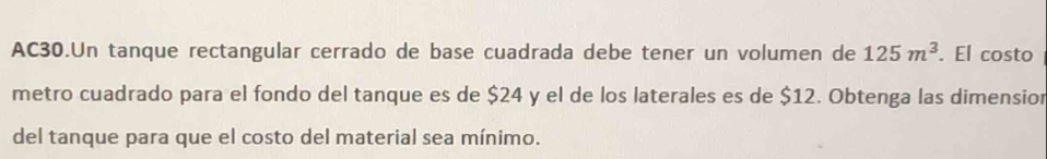 AC30.Un tanque rectangular cerrado de base cuadrada debe tener un volumen de 125m^3. El costo 
metro cuadrado para el fondo del tanque es de $24 y el de los laterales es de $12. Obtenga las dimension 
del tanque para que el costo del material sea mínimo.