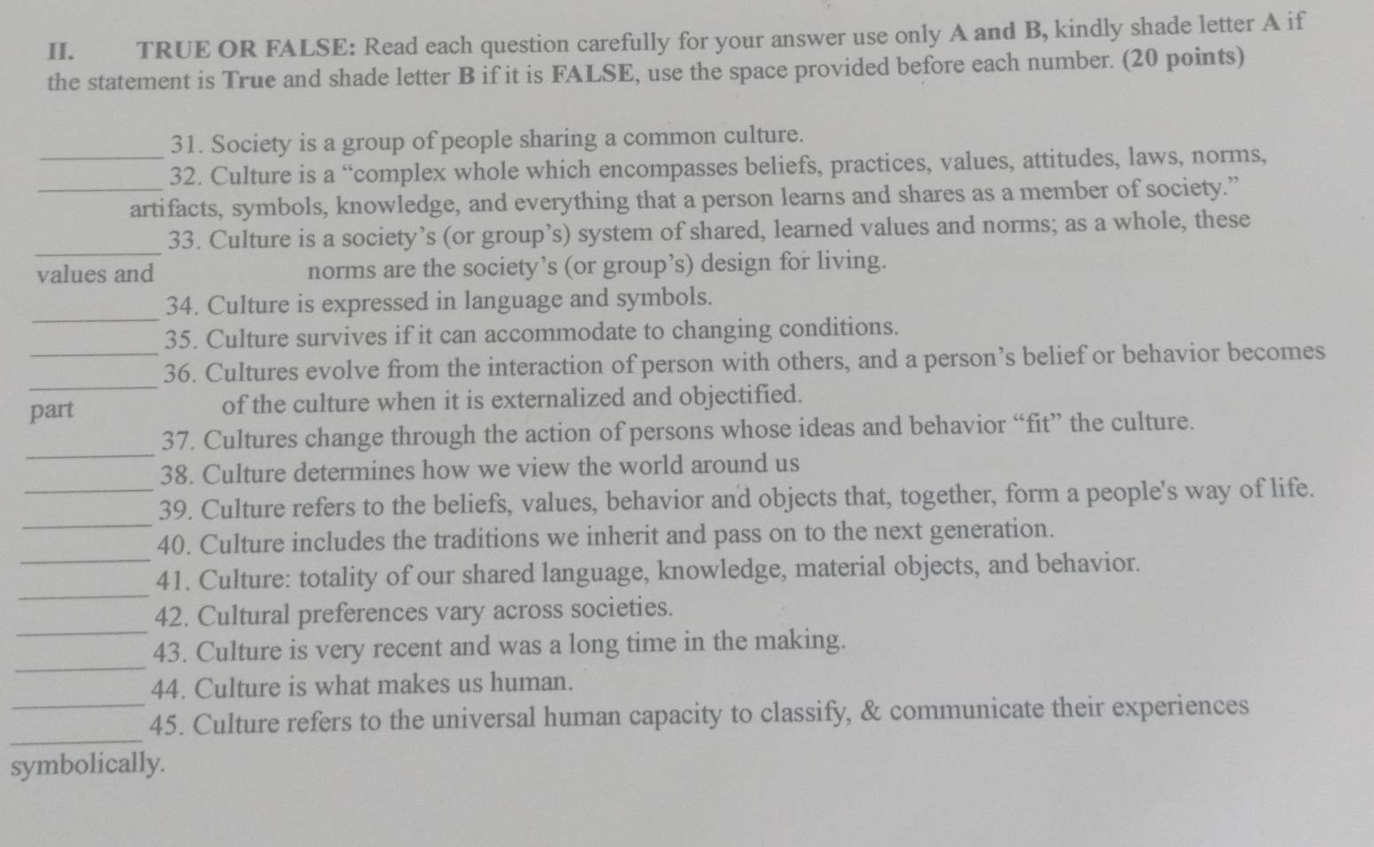 TRUE OR FALSE: Read each question carefully for your answer use only A and B, kindly shade letter A if 
the statement is True and shade letter B if it is FALSE, use the space provided before each number. (20 points) 
31. Society is a group of people sharing a common culture. 
_32. Culture is a “complex whole which encompasses beliefs, practices, values, attitudes, laws, norms, 
_artifacts, symbols, knowledge, and everything that a person learns and shares as a member of society.” 
_ 
33. Culture is a society’s (or group’s) system of shared, learned values and norms; as a whole, these 
values and norms are the society’s (or group’s) design for living. 
_ 
34. Culture is expressed in language and symbols. 
35. Culture survives if it can accommodate to changing conditions. 
_ 
_36. Cultures evolve from the interaction of person with others, and a person’s belief or behavior becomes 
part of the culture when it is externalized and objectified. 
_ 
37. Cultures change through the action of persons whose ideas and behavior “fit” the culture. 
38. Culture determines how we view the world around us 
_ 
_39. Culture refers to the beliefs, values, behavior and objects that, together, form a people's way of life. 
_ 
40. Culture includes the traditions we inherit and pass on to the next generation. 
_ 
41. Culture: totality of our shared language, knowledge, material objects, and behavior. 
_ 
42. Cultural preferences vary across societies. 
_ 
43. Culture is very recent and was a long time in the making. 
44. Culture is what makes us human. 
_ 
_45. Culture refers to the universal human capacity to classify, & communicate their experiences 
symbolically.