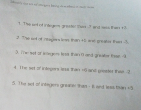 Identify the set of integers being described in each item. 
1. The set of integers greater than -7 and less than +3. 
2. The set of integers less than +5 and greater than -3. 
3. The set of integers less than 0 and greater than -9. 
4. The set of integers less than +6 and greater than -2
5. The set of integers greater than - 8 and less than +5.