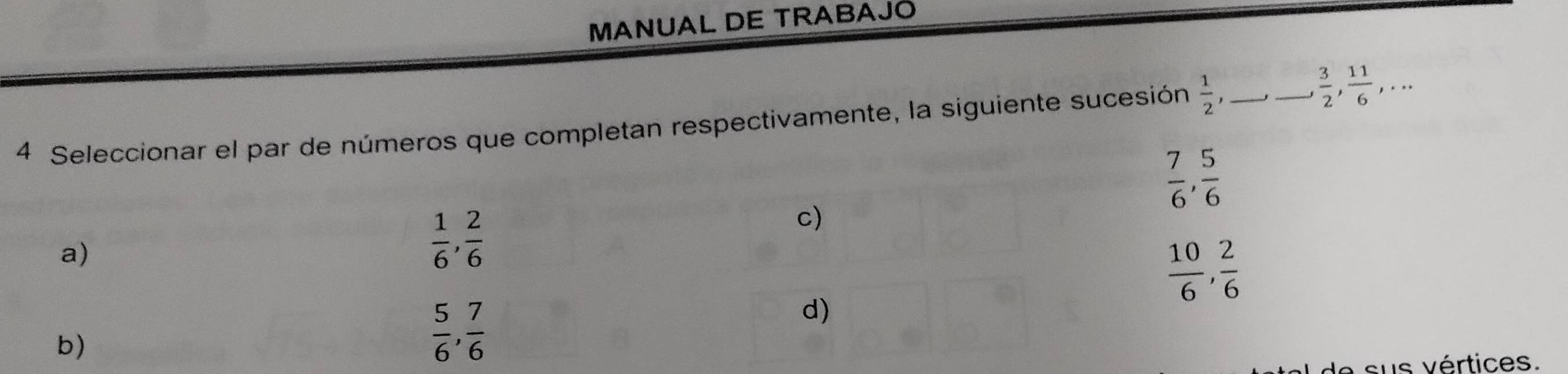 MANUAL DE TRABAJO
4 Seleccionar el par de números que completan respectivamente, la siguiente sucesión  1/2 , _
_  3/2 ,  11/6 ,...
 7/6 ,  5/6 
a)
 1/6 ,  2/6 
c)
 10/6 ,  2/6 
d)
b)
 5/6 ,  7/6 
sus vértices.