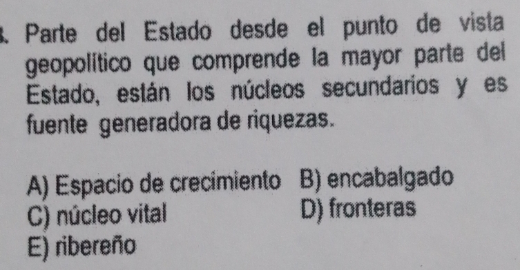 Parte del Estado desde el punto de vista
geopolítico que comprende la mayor parte del 
Estado, están los núcleos secundarios y es
fuente generadora de riquezas.
A) Espacio de crecimiento B) encabalgado
C) núcleo vital D) fronteras
E) ribereño