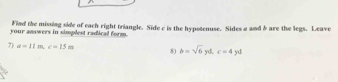 Find the missing side of each right triangle. Side c is the hypotenuse. Sides a and b are the legs. Leave 
your answers in simplest radical form. 
7) a=11m, c=15m b=sqrt(6)yd, c=4yd
8)