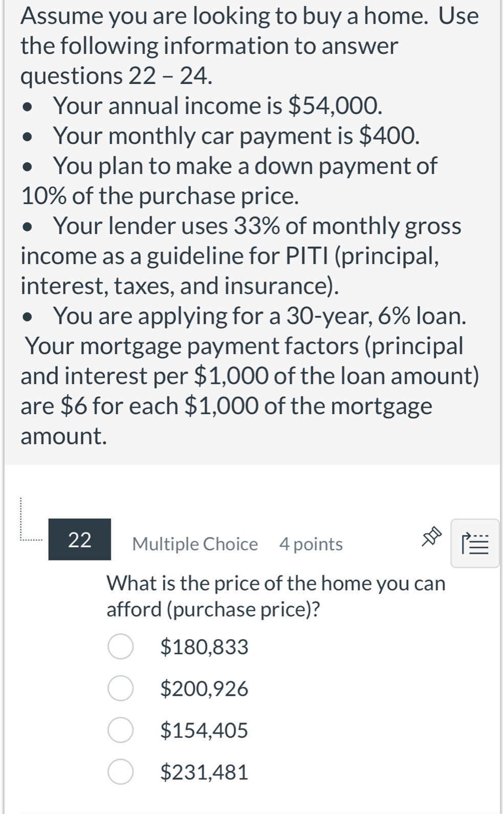 Assume you are looking to buy a home. Use
the following information to answer
questions 22 - 24.
Your annual income is $54,000.
Your monthly car payment is $400.
You plan to make a down payment of
10% of the purchase price.
Your lender uses 33% of monthly gross
income as a guideline for PITI (principal,
interest, taxes, and insurance).
You are applying for a 30-year, 6% loan.
Your mortgage payment factors (principal
and interest per $1,000 of the loan amount)
are $6 for each $1,000 of the mortgage
amount.
22 Multiple Choice 4 points 
What is the price of the home you can
afford (purchase price)?
$180,833
$200,926
$154,405
$231,481