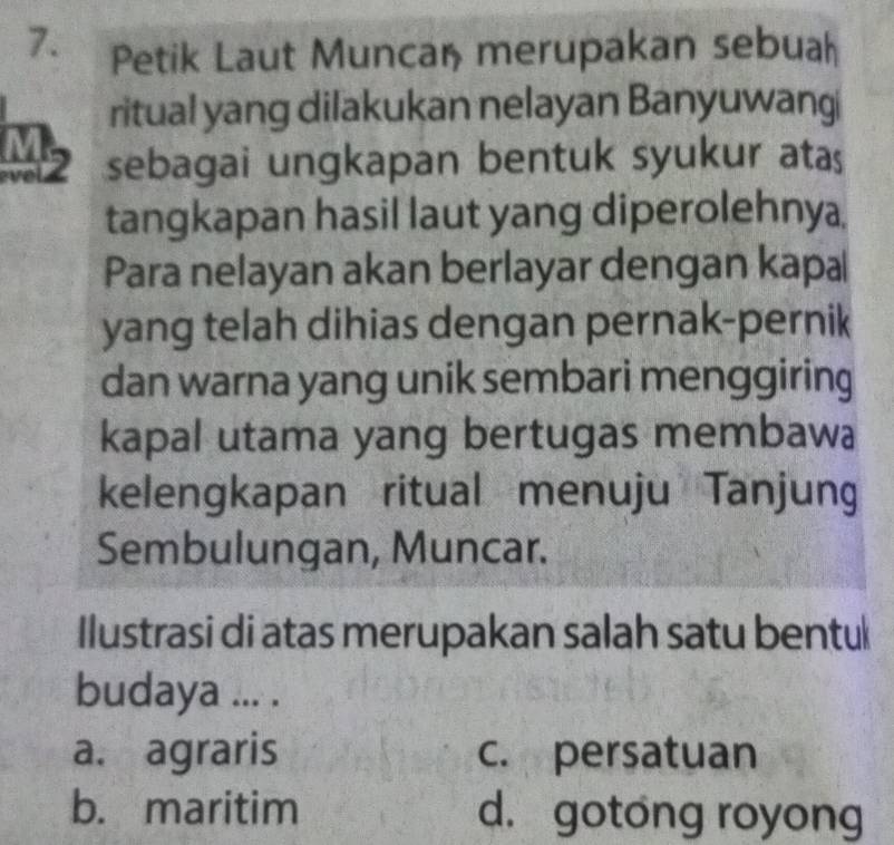 Petik Laut Munca, merupakan sebuah
ritual yang dilakukan nelayan Banyuwangi
Mz sebagai ungkapan bentuk syukur atas
tangkapan hasil laut yang diperolehnya,
Para nelayan akan berlayar dengan kapa
yang telah dihias dengan pernak-pernik
dan warna yang unik sembari menggiring
kapal utama yang bertugas membawa
kelengkapan ritual menuju Tanjung
Sembulungan, Muncar.
Ilustrasi di atas merupakan salah satu bentu
budaya ... .
a. agraris c. persatuan
b. maritim d. gotong royong