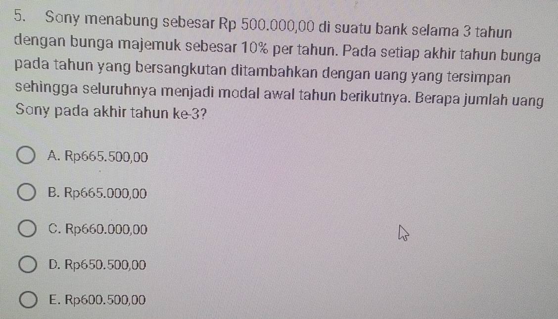 Sony menabung sebesar Rp 500.000,00 di suatu bank selama 3 tahun
dengan bunga majemuk sebesar 10% per tahun. Pada setiap akhir tahun bunga
pada tahun yang bersangkutan ditambahkan dengan uang yang tersimpan
sehingga seluruhnya menjadi modal awal tahun berikutnya. Berapa jumlah uang
Sony pada akhir tahun ke -3?
A. Rp665.500,00
B. Rp665.000,00
C. Rp660.000,00
D. Rp650.500,00
E. Rp600.500,00