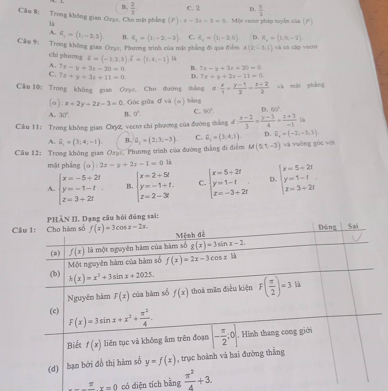 B.  2/3 . C. 2
D.  3/2 .
Câu 8: Trong không gian Ozyz, Cho mặt phẳng (P):x-2z-3=0. Một vectơ pháp tuyển của (P)
là
A. overline n_1=(1;-2;3). B. overline n_2=(1;-2;-3). C. overline n_3=(1;-2;0). D. overline n_4=(1;0;-2).
Câu 9: Trong không gian Ozyz, Phương trình của mặt phẳng đi qua điểm A(2;-3;1) và có cặp vectơ
chi phương overline a=(-1;2;3);overline b=(1;4;-1) là
B. 7x-y+3z+20=0.
A. 7x-y+3z-20=0. D. 7x+y+2z-11=0.
C. 7x+y+3z+11=0.
Câu 10: Trong không gian Ozyz, Cho đường thắng d: x/1 = (y-1)/2 = (z+2)/2  và mặt phẳng
(a): x+2y+2z-3=0. Góc giữa ơ và (ơ) bằng
A. 30°. B. 0^0.
C. 90°.
D. 60°.
Câu 11: Trong không gian Oxyz, vectơ chi phương của đường thẳng d :  (x-2)/3 = (y-3)/4 = (z+3)/-1  là
A. vector u_1=(3;4;-1). B. vector u_2=(2;3;-3). C. overline u_3=(3;4;1). D. overline u_4=(-2;-3;3).
Câu 12: Trong không gian Ozyz, Phương trình của đường thẳng đi điểm M(5;1;-3) và vuông góc với
mặt phằng (alpha ):2x-y+2z-1=01 a
A. beginarrayl x=-5+2t y=-1-t z=3+2tendarray. B. beginarrayl x=2+5t y=-1+t. z=2-3tendarray. C. beginarrayl x=5+2t y=1-t z=-3+2tendarray. . D. beginarrayl x=5+2t y=1-t z=3+2tendarray.
đúng sai:
Câ
x=-frac π x=0 có diện tích bằng