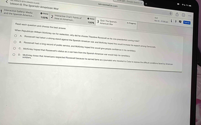 RánA's 10TH GRADE CLAS
Lit ậpt - Google Search X 7 -
savvasrealize.com
Lesson 6: The Spanish-American War
Interactive Gallery: Media Done Interactive Chart: Points of Done Quiz: The Spanish
1 and the Spanish-America... 100% View on American...
DUE
Nov 6 - 11:59 pm Turn in
100% American War in Progress
Read each question and choose the best answer.
When Republican William McKinley ran for reelection, why did he choose Theodore Roosevelt as his vice-presidential running mate?
A. Roosevelt had taken a strong stand against the Spanish-American war, and McKinley hoped this would increase his support among Democrats.
B. Roosevelt had a long record of public service, and McKinley hoped this would give people confidence in his candidacy.
C. McKinley hoped that Roosevelt's status as a war hero from the Spanish-American war would help his candidacy.
soldiers.
D. McKinley knew that Americans respected Roosevelt because he earned fame as a journalist who traveled to Cuba to expose the difficult conditions faced by American