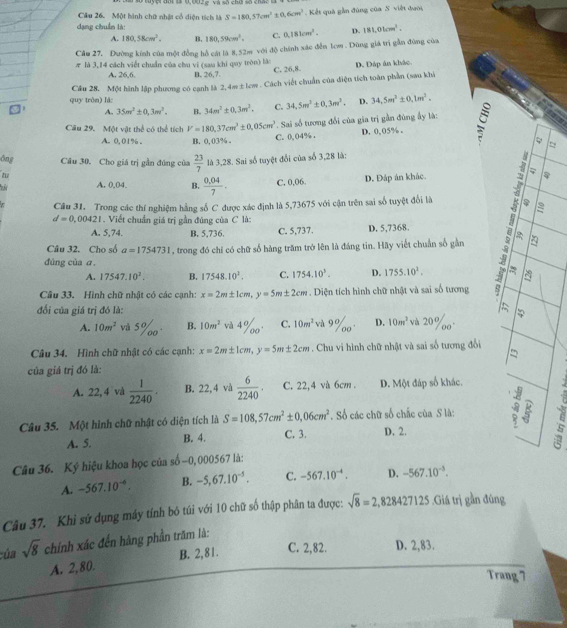 Một hình chữ nhật cổ diện tích là S=180,57cm^2± 0,6cm^2 Kết quả gần đúng của S. viết đưới
dạng chuẩn là:
A. 180,58cm^2. B. 180,59cm^2, C. 0.181cm^2. D. 181,01cm^2.
Câu 27. Đường kính của một đồng hồ cát là 8,52m với độ chính xác đến 1cm . Dùng giá trị gần đủng của
π là 3,14 cách viết chuẩn của chu vi (sau khi quy tròn) là:
A. 26,6. B. 26,7 C. 26,8. D. Đáp án khác.
Câu 28. Một hình lập phương có cạnh là 2,4m±lcm . Cách viết chuẩn của diện tích toàn phần (sau khi
quy tròn) là: D. 34,5m^2± 0,1m^2.
A. 35m^2± 0,3m^2. B. 34m^2± 0,3m^2. C. 34,5m^2± 0,3m^2.
Câu 29. Một vật thể có thể tích V=180,37cm^3± 0,05cm^3. Sai số tương đối của gia trị gần đúng ấy là:
A. 0,01% . B. 0,03%. C. 0,04% . D. 0,05% .
N
ông Câu 30. Cho giá trị gần đúng của  23/7 
tu  là 3,28. Sai số tuyệt đối của số 3,28 là:
hit A. 0,04. B.  (0,04)/7 . C. 0,06. D. Đáp án khác.
r Câu 31. Trong các thí nghiệm hằng số C được xác định là 5,73675 với cận trên sai số tuyệt đối là
d=0,00421. Viết chuẩn giá trị gần đúng của C là:
A. 5,74. B. 5,736. C. 5,737. D. 5,7368.
Câu 32. Cho số a=1754731 , trong đó chỉ có chữ số hàng trăm trở lên là đáng tin. Hãy viết chuẩn số gần
a
đúng của ā.
A. 17547.10^2. B. 17548.10^2. C. 1754.10^3. D. 1755.10^2.
Câu 33. Hình chữ nhật có các cạnh: x=2m± 1cm,y=5m± 2cm. Diện tích hình chữ nhật và sai số tương
đối của giá trị đó là:
A. 10m^2 và 5% B. 10m^2 và 4%o C. 10m^2 frac 0 D. 10m^2 và 20%o

Câu 34. Hình chữ nhật có các cạnh: x=2m± 1cm,y=5m± 2cm. Chu vi hình chữ nhật và sai số tương đổi
của giá trị đó là:
A. 22, 4 và  1/2240 . B. 22,4 và  6/2240 . C. 22,4 và 6cm . D. Một đáp số khác.
Câu 35. Một hình chữ nhật có diện tích là S=108,57cm^2± 0,06cm^2. Số các chữ số chấc của S là:
B. 4. C. 3.
A. 5. D. 2.
_ `
Câu 36. Ký hiệu khoa học của số -0,000567 là:
A. -567.10^(-6). B. -5,67.10^(-5). C. -567.10^(-4). D. -567.10^(-3).
Câu 37. Khi sử dụng máy tính bỏ túi với 10 chữ số thập phân ta được: sqrt(8)=2,828427125.Giá trị gần đùng
:úa sqrt(8) chính xác đến hàng phần trăm là:
B. 2,81.
C. 2,82. D. 2,83.
A. 2,80.
Trang 7