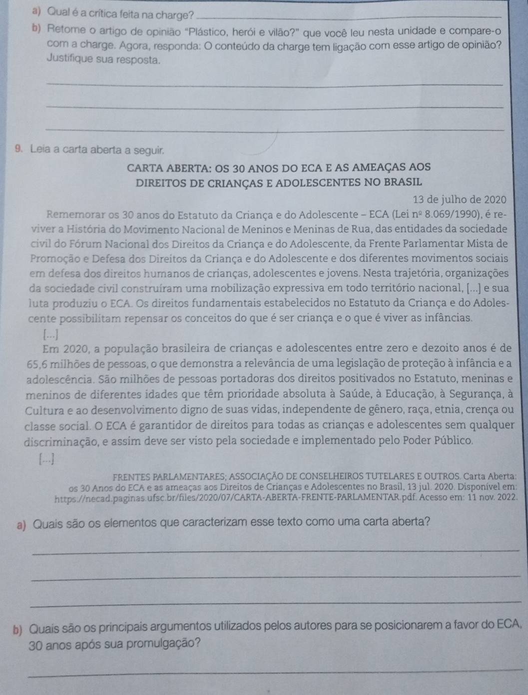 Qual é a crítica feita na charge?_
b) Retome o artigo de opinião “Plástico, herói e vilão?” que você leu nesta unidade e compare-o
com a charge. Agora, responda: O conteúdo da charge tem ligação com esse artigo de opinião?
Justifique sua resposta.
_
_
_
9. Leia a carta aberta a seguir.
CARTA ABERTA: OS 30 ANOS DO ECA E AS AMEAÇAS AOS
DIREITOS DE CRIANÇAS E ADOLESCENTES NO BRASIL
13 de julho de 2020
Rememorar os 30 anos do Estatuto da Criança e do Adolescente - ECA (Lei n^(_ circ) 8.069/1990), é re-
viver a História do Movimento Nacional de Meninos e Meninas de Rua, das entidades da sociedade
civil do Fórum Nacional dos Direitos da Criança e do Adolescente, da Frente Parlamentar Mista de
Promoção e Defesa dos Direitos da Criança e do Adolescente e dos diferentes movimentos sociais
em defesa dos direitos humanos de crianças, adolescentes e jovens. Nesta trajetória, organizações
da sociedade civil construíram uma mobilização expressiva em todo território nacional, [...) e sua
luta produziu o ECA. Os direitos fundamentais estabelecidos no Estatuto da Criança e do Adoles-
cente possibilitam repensar os conceitos do que é ser criança e o que é viver as infâncias.
[...]
Em 2020, a população brasileira de crianças e adolescentes entre zero e dezoito anos é de
65,6 milhões de pessoas, o que demonstra a relevância de uma legislação de proteção à infância e a
adolescência. São milhões de pessoas portadoras dos direitos positivados no Estatuto, meninas e
meninos de diferentes idades que têm prioridade absoluta à Saúde, à Educação, à Segurança, à
Cultura e ao desenvolvimento digno de suas vidas, independente de gênero, raça, etnia, crença ou
classe social. O ECA é garantidor de direitos para todas as crianças e adolescentes sem qualquer
discriminação, e assim deve ser visto pela sociedade e implementado pelo Poder Público.
[...]
FRENTES PARLAMENTARES; ASSOCIAÇÃO DE CONSELHEIROS TUTELARES E OUTROS. Carta Aberta:
os 30 Anos do ECA e as ameaças aos Direitos de Crianças e Adolescentes no Brasil, 13 jul. 2020. Disponível em:
https://necad.paginas.ufsc.br/files/2020/07/CARTA-ABERTA-FRENTE-PARLAMENTAR.pdf. Acesso em: 11 nov. 2022.
a) Quais são os elementos que caracterizam esse texto como uma carta aberta?
_
_
_
b) Quais são os principais argumentos utilizados pelos autores para se posicionarem a favor do ECA,
30 anos após sua promulgação?
_