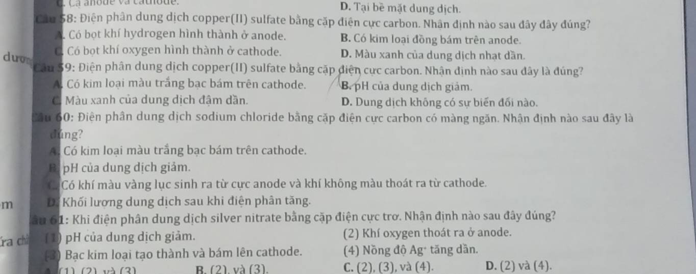 C. C a anode va cathode. D. Tại bề mặt dung dịch.
Cầu 58: Điện phân dung dịch copper(II) sulfate bằng cặp điện cực carbon. Nhân định nào sau đây đây đúng?
A. Có bọt khí hydrogen hình thành ở anode. B. Có kim loại đồng bám trên anode.
C Có bọt khí oxygen hình thành ở cathode. D. Màu xanh của dung dịch nhạt dần.
duon
Câu 59: Điện phân dung dịch copper(II) sulfate bằng cặp điện cực carbon. Nhận định nào sau đây là đúng?
A. Có kim loại màu trắng bạc bám trên cathode. B. pH của dung dịch giảm.
C. Màu xanh của dung dịch đậm dần. D. Dung dịch không có sự biến đối nào.
Câu 60: Điện phân dung dịch sodium chloride bằng cặp điện cực carbon có màng ngăn. Nhận định nào sau đây là
dúng?
A Có kim loại màu trắng bạc bám trên cathode.
B. pH của dung dịch giảm.
Có Có khí màu vàng lục sinh ra từ cực anode và khí không màu thoát ra từ cathode.
m Dể Khối lượng dung dịch sau khi điện phân tăng.
âu 61: Khi điện phân dung dịch silver nitrate bằng cặp điện cực trơ. Nhận định nào sau đây đúng?
ra chà (1) pH của dung dịch giảm. (2) Khí oxygen thoát ra ở anode.
(3) Bạc kim loại tạo thành và bám lên cathode. (4) Nồng độ Ag * tăng dần.
1) (2) và (3) B. (2). và (3). C. (2), (3), và (4). D. (2) và (4).