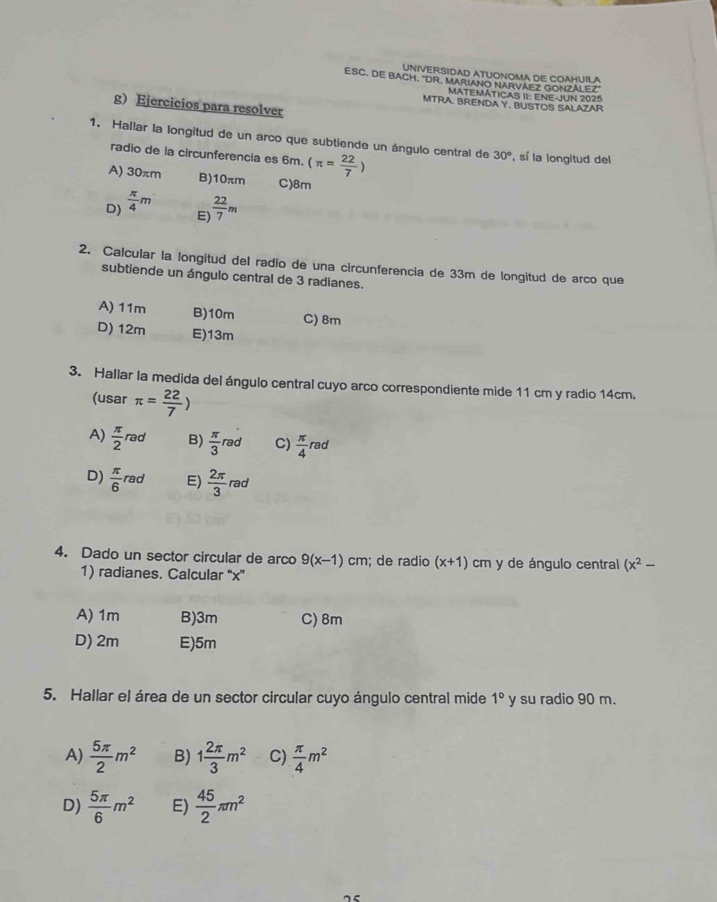 UNIVERSIDAD ATUONOMA DE COAHUILA
ESC. DE BACH. "DR. MARIANO NARVAEZ GONZALEZ"
MATEMÁTICAS II: ENE-JUN 2025
g) Ejercicios para resolver
MTRA. BRENDA Y. BUSTOS SALAZAR
1. Hallar la longitud de un arco que subtiende un ángulo central de 30° , sí la longitud del
radio de la circunferencia es 6m. (π = 22/7 )
A) 30πm B) 10πm C) 8m
D)  π /4 m
E)  22/7 m
2. Calcular la longitud del radio de una circunferencia de 33m de longitud de arco que
subtiende un ángulo central de 3 radianes.
A) 11m B) 10m C) 8m
D) 12m E) 13m
3. Hallar la medida del ángulo central cuyo arco correspondiente mide 11 cm y radio 14cm.
(usar π = 22/7 )
A)  π /2 rad B)  π /3 rad C)  π /4 rad
D)  π /6 rad E)  2π /3 rad
4. Dado un sector circular de arco 9(x-1)cm; de radio (x+1) cm y de ángulo central (x^2-
1) radianes. Calcular “ x ”
A) 1m B) 3m C) 8m
D) 2m E) 5m
5. Hallar el área de un sector circular cuyo ángulo central mide 1° y su radio 90 m.
A)  5π /2 m^2 B) 1 2π /3 m^2 C)  π /4 m^2
D)  5π /6 m^2 E)  45/2 π m^2