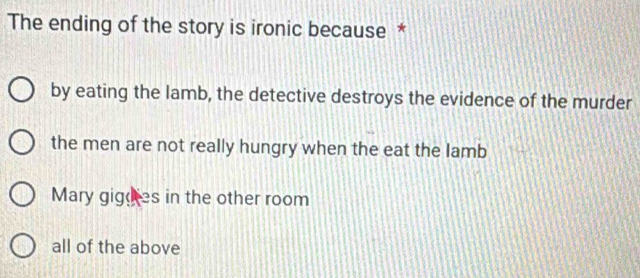 The ending of the story is ironic because *
by eating the lamb, the detective destroys the evidence of the murder
the men are not really hungry when the eat the lamb
Mary gigoies in the other room
all of the above