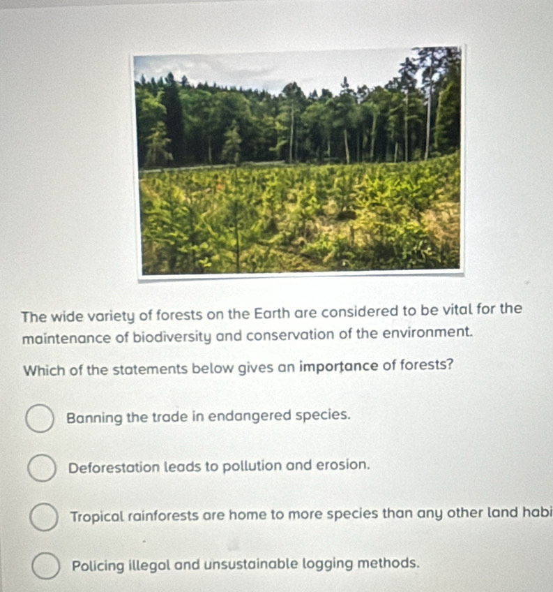 The wide variety of forests on the Earth are considered to be vital for the
maintenance of biodiversity and conservation of the environment.
Which of the statements below gives an importance of forests?
Banning the trade in endangered species.
Deforestation leads to pollution and erosion.
Tropical rainforests are home to more species than any other land habi
Policing illegal and unsustainable logging methods.