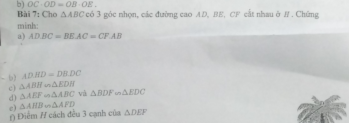 OC· OD=OB· OE. 
Bài 7: Cho △ ABC có 3 góc nhọn, các đường cao AD, BE, CF cắt nhau ở H. Chứng 
minh: 
a) AD.BC=BE.AC=CF.AB. b) AD.HD=DB.DC
c) △ ABH∽ △ EDH
d) △ AEF∽ △ ABC và △ BDF∽ △ EDC
e) △ AHB∽ △ AFD
f) Điểm H cách đều 3 cạnh của △ DEF