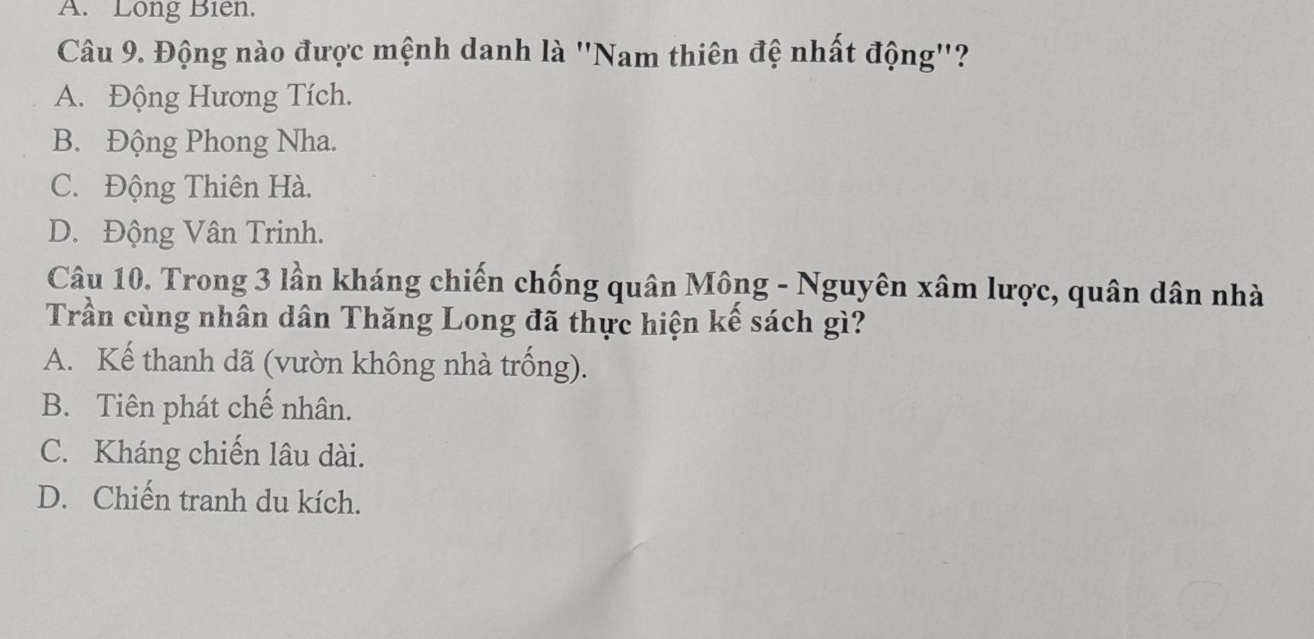 A. Long Biên.
Câu 9. Động nào được mệnh danh là ''Nam thiên đệ nhất động''?
A. Động Hương Tích.
B. Động Phong Nha.
C. Động Thiên Hà.
D. Động Vân Trinh.
Câu 10. Trong 3 lần kháng chiến chống quân Mông - Nguyên xâm lược, quân dân nhà
Trần cùng nhân dân Thăng Long đã thực hiện kế sách gì?
A. Kế thanh dã (vườn không nhà trống).
B. Tiên phát chế nhân.
C. Kháng chiến lâu dài.
D. Chiến tranh du kích.