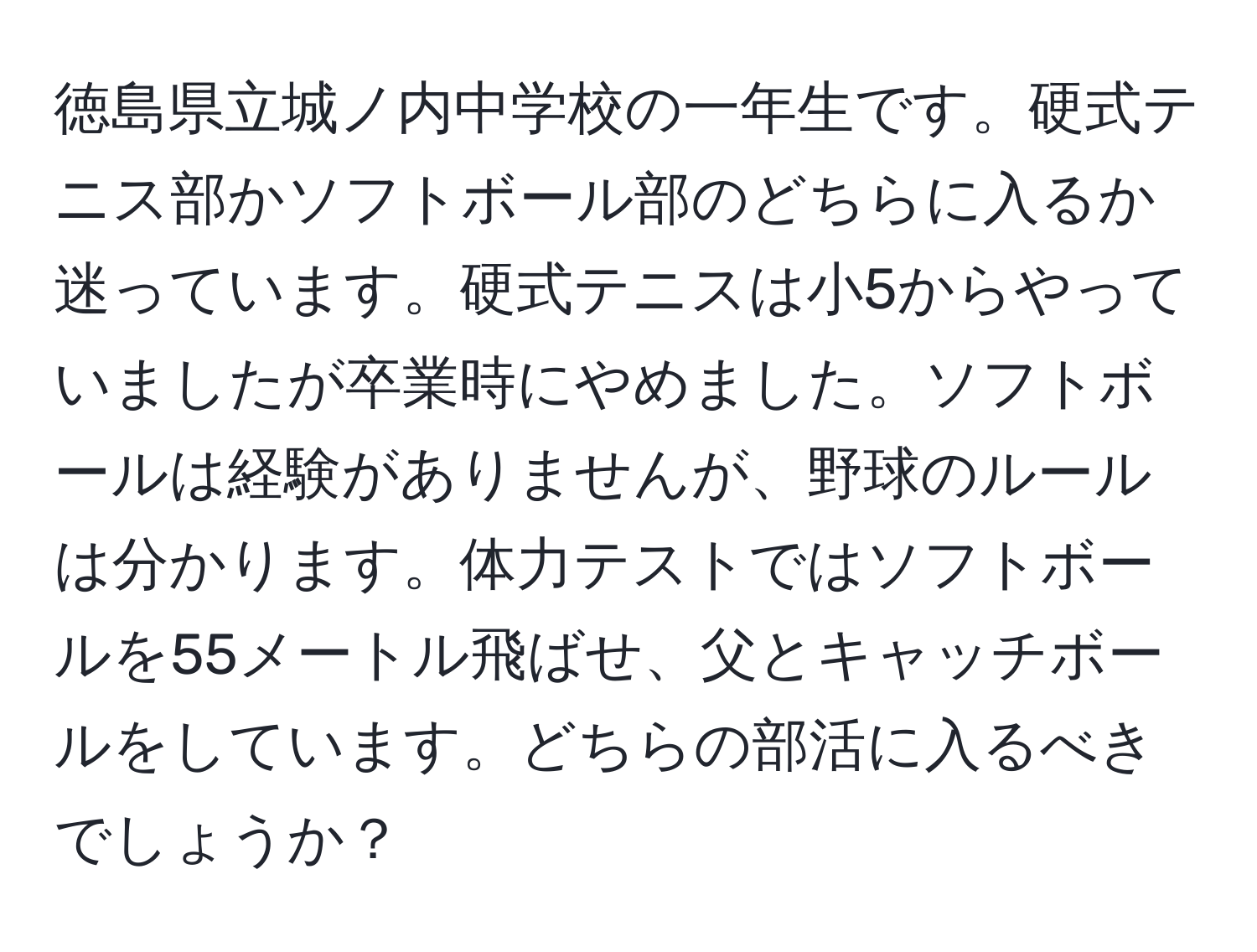 徳島県立城ノ内中学校の一年生です。硬式テニス部かソフトボール部のどちらに入るか迷っています。硬式テニスは小5からやっていましたが卒業時にやめました。ソフトボールは経験がありませんが、野球のルールは分かります。体力テストではソフトボールを55メートル飛ばせ、父とキャッチボールをしています。どちらの部活に入るべきでしょうか？