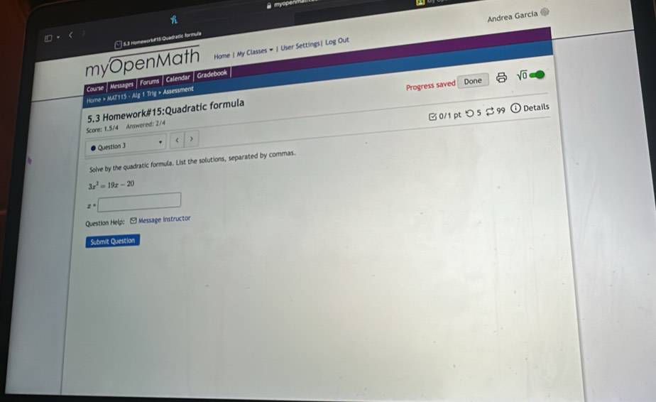myopen 
5.3 Homeworkur15 Quadratic formula 
myOpenMath Home | My Classes # | User Settings| Log Out Andrea García 
Course | Messages | Forums | Calendar | Gradebook 
Home > MAT115 - Alg 1 Trig > Assessment 
5.3 Homework#15:Quadratic formula Progress saved Done sqrt(0) 
odot Details 
Score: 1.5/4 Answered: 2/4 
Question 3 ) □ 0/1pt つ5 $ 99 
Solve by the quadratic formula. List the solutions, separated by commas.
3x^2=19x-20
x=□
Question Help: - Message instructor 
Submit Question