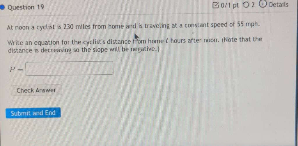 つ 2 Details 
At noon a cyclist is 230 miles from home and is traveling at a constant speed of 55 mph. 
Write an equation for the cyclist's distance from home t hours after noon. (Note that the 
distance is decreasing so the slope will be negative.)
P=□
Check Answer 
Submit and End