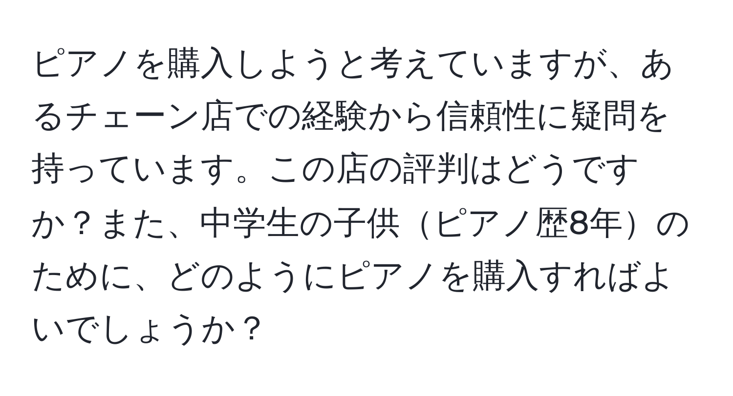 ピアノを購入しようと考えていますが、あるチェーン店での経験から信頼性に疑問を持っています。この店の評判はどうですか？また、中学生の子供ピアノ歴8年のために、どのようにピアノを購入すればよいでしょうか？