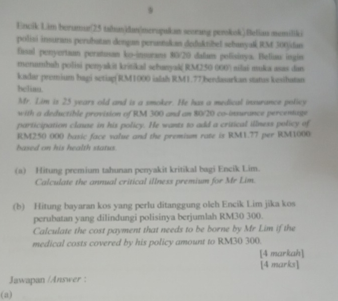 Encik Lim berumur(25 tahundun|mersyukan seorang perokok)Beliau memiliki 
polisi insurans perubutan dengan perasakan deduktibel sebanyak RM 300/ dan 
fasal penyertaan peratusan ko-insurans 80/20 dalum polisinya. Beliau ingin 
menumbah polisi penyakit kritikal sebanyak( RM250 000) nilai muka asas dan 
kadar premium bagi setiap RM1000 ialab RM1.77 berdasarkan status kesibatan 
beliau. 
Mr. Lim is 25 years old and is a smoker. He has a medical insurance policy 
with a deductible provision of RM 300 and an 80/20 co-insurance percentage 
participation clause in his policy. He wants to add a critical illness policy of
RM250 000 basic face value and the premium rate is RM1.77 per RM1000
based on his health status. 
(a) Hitung premium tahunan penyakit kritikal bagi Encik Lim. 
Calculate the annual critical illness premium for Mr Lim. 
(b) Hitung bayaran kos yang perlu ditanggung oleh Encik Lim jika kos 
perubatan yang dilindungi polisinya berjumlah RM30 300. 
Calculate the cost payment that needs to be borne by Mr Lim if the 
medical costs covered by his policy amount to RM30 300. 
[4 markah] 
[4 marks] 
Jawapan /Answer : 
(a)