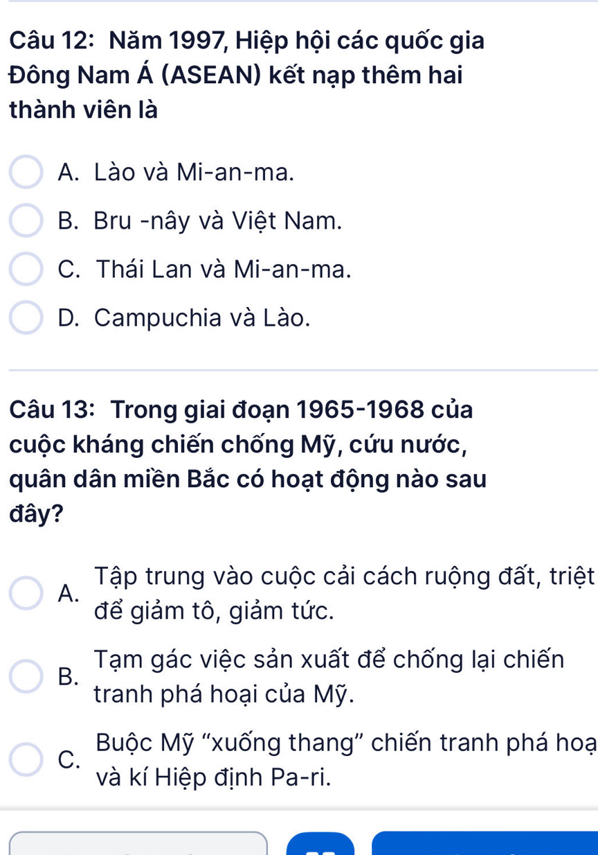 Năm 1997, Hiệp hội các quốc gia
Đông Nam Á (ASEAN) kết nạp thêm hai
thành viên là
A. Lào và Mi-an-ma.
B. Bru -nây và Việt Nam.
C. Thái Lan và Mi-an-ma.
D. Campuchia và Lào.
Câu 13: Trong giai đoạn 1965-1968 của
cuộc kháng chiến chống Mỹ, cứu nước,
quân dân miền Bắc có hoạt động nào sau
đây?
Tập trung vào cuộc cải cách ruộng đất, triệt
A.
để giảm tô, giảm tức.
Tạm gác việc sản xuất để chống lại chiến
B.
tranh phá hoại của Mỹ.
Buộc Mỹ 'xuống thang' chiến tranh phá hoạ
C.
và kí Hiệp định Pa-ri.