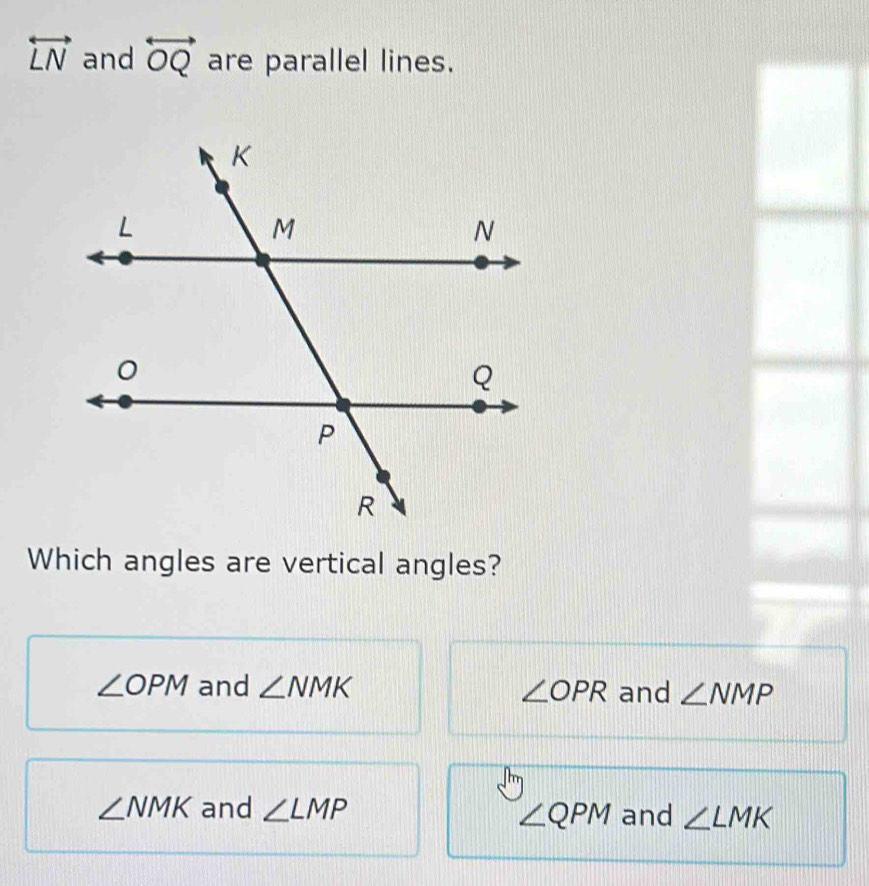 overleftrightarrow LN and overleftrightarrow OQ are parallel lines.
Which angles are vertical angles?
∠ OPM and ∠ NMK ∠ OPR and ∠ NMP
∠ NMK and ∠ LMP and ∠ LMK
∠ QPM