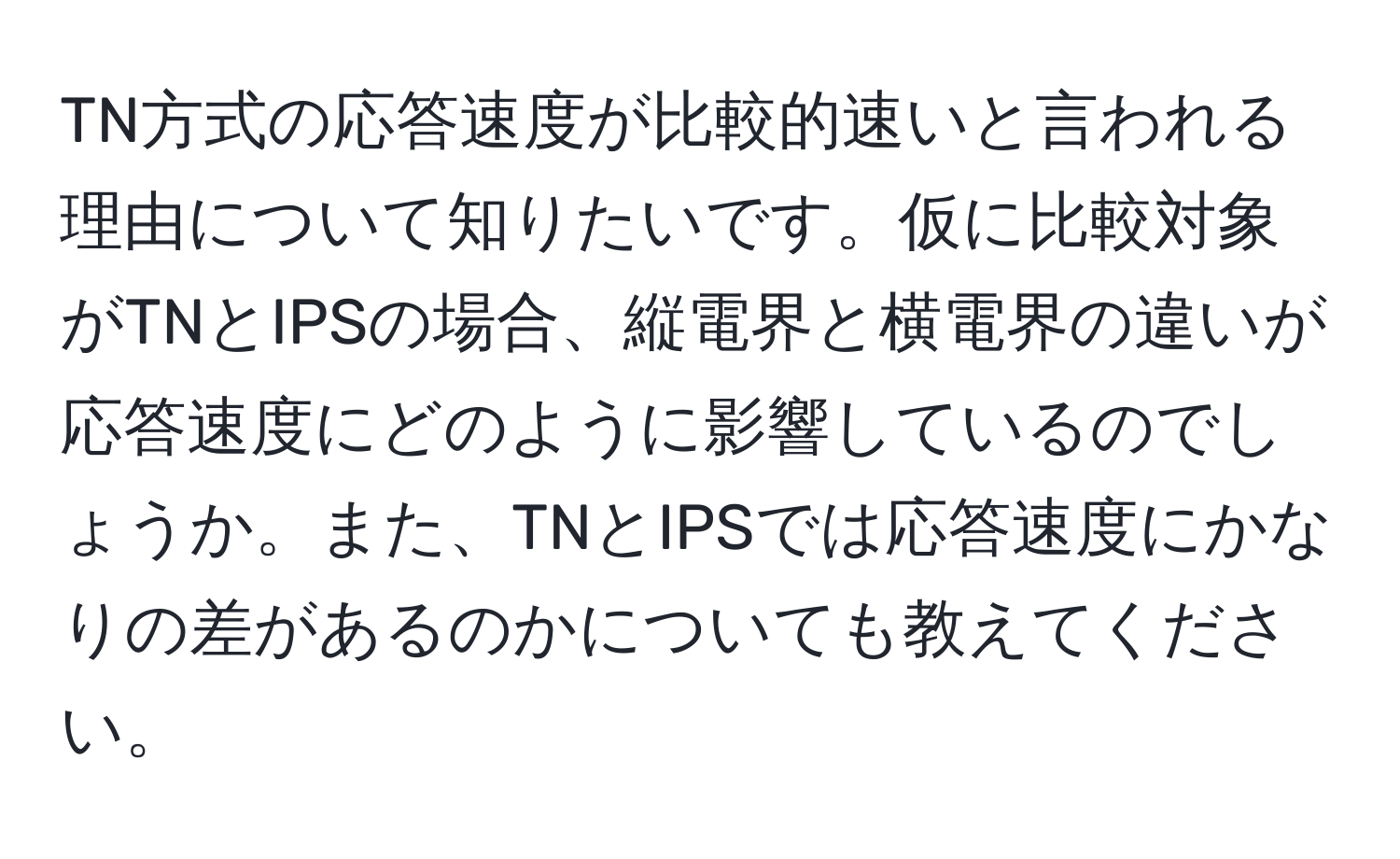 TN方式の応答速度が比較的速いと言われる理由について知りたいです。仮に比較対象がTNとIPSの場合、縦電界と横電界の違いが応答速度にどのように影響しているのでしょうか。また、TNとIPSでは応答速度にかなりの差があるのかについても教えてください。