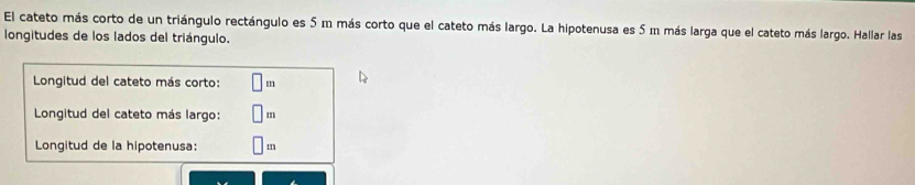 El cateto más corto de un triángulo rectángulo es 5 m más corto que el cateto más largo. La hipotenusa es 5 m más larga que el cateto más largo. Hallar las 
longitudes de los lados del triángulo. 
Longitud del cateto más corto: 
Longitud del cateto más largo: m
Longitud de la hipotenusa: m