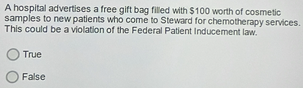 A hospital advertises a free gift bag filled with $100 worth of cosmetic
samples to new patients who come to Steward for chemotherapy services.
This could be a violation of the Federal Patient Inducement law.
True
False