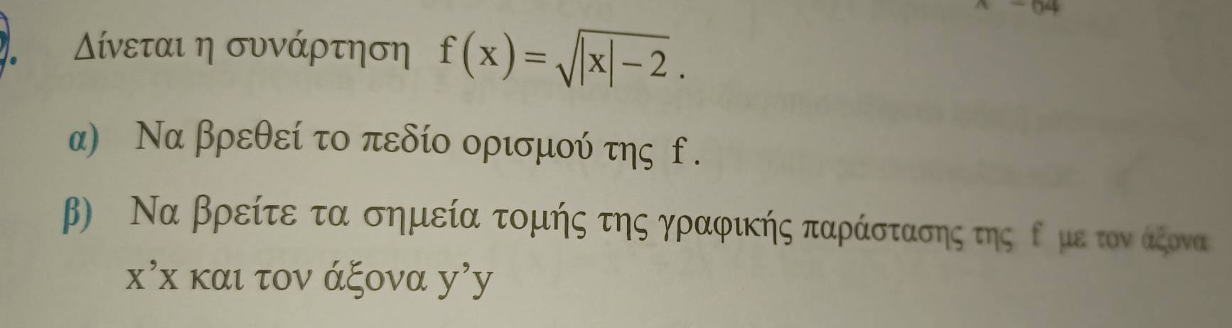 04 
ίνεται η συνάρτηση f(x)=sqrt(|x|-2). 
α) Να βρεθεί το πεδίο ορισμού της f. 
β) Να βρείτε τα σημεία τομής της γραφικής παράστασης της ορμε τον άξονα
X'X και τον άξονα y'y