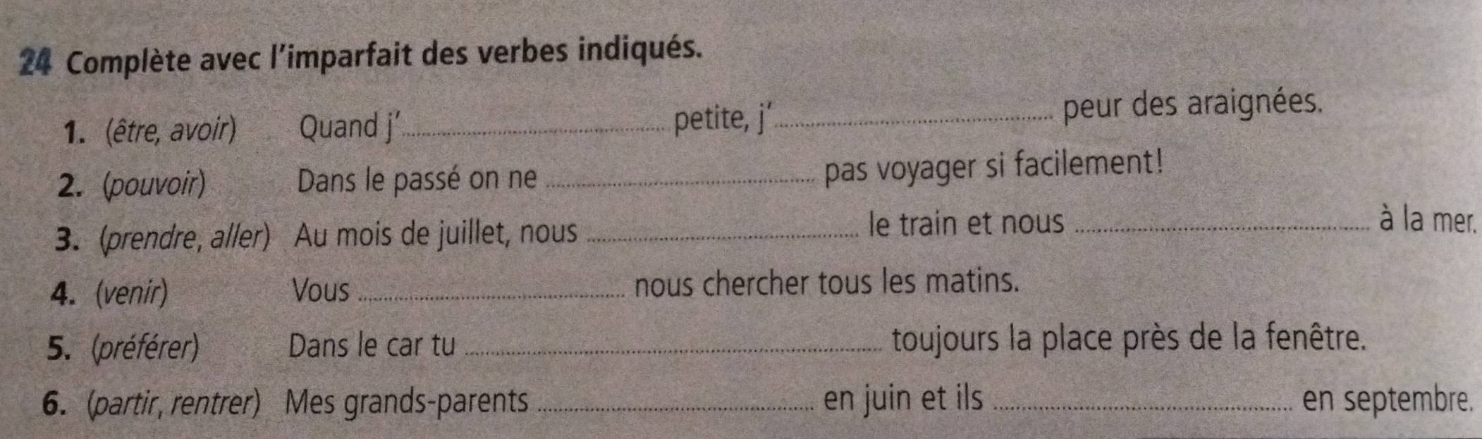 Complète avec l'imparfait des verbes indiqués. 
1. (être, avoir) Quand j’_ petite, j' _peur des araignées. 
2. (pouvoir) Dans le passé on ne_ 
pas voyager si facilement! 
3. (prendre, aller) Au mois de juillet, nous_ 
le train et nous _à la mer. 
4. (venir) Vous _nous chercher tous les matins. 
5. (préférer) Dans le car tu _toujours la place près de la fenêtre. 
6. (partir, rentrer) Mes grands-parents _en juin et ils _en septembre.