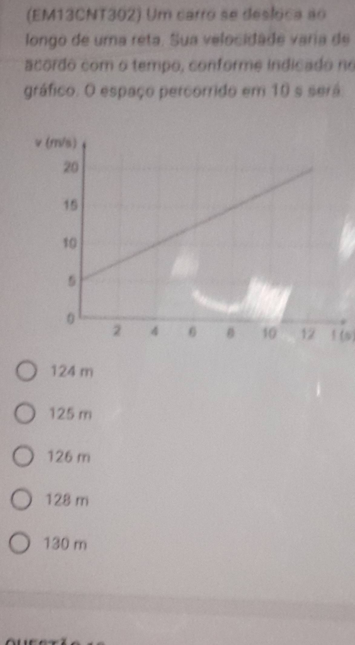 (EM13CNT302) Um carro se desloca ao
longo de uma reta. Sua velocidade varia de
acordo com o tempo, conforme indicado no
gráfico. O espaço percorrido em 10 s será:
1 (6)
124 m
125 m
126 m
128 m
130 m