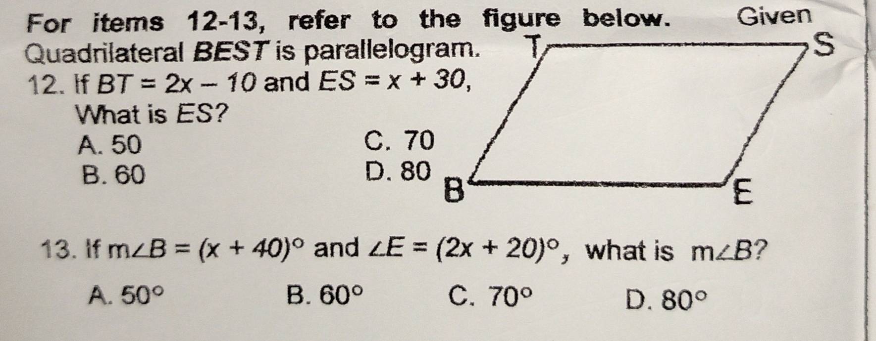 For items 12-13, refer to the figure below. Given
Quadrilateral BEST is parallelogram.
12. If BT=2x-10 and ES=x+30, 
What is ES?
A. 50 C. 70
B. 60 D. 80
13. If m∠ B=(x+40)^circ  and ∠ E=(2x+20)^circ  , what is m∠ B ?
A. 50° B. 60° C. 70° D. 80°