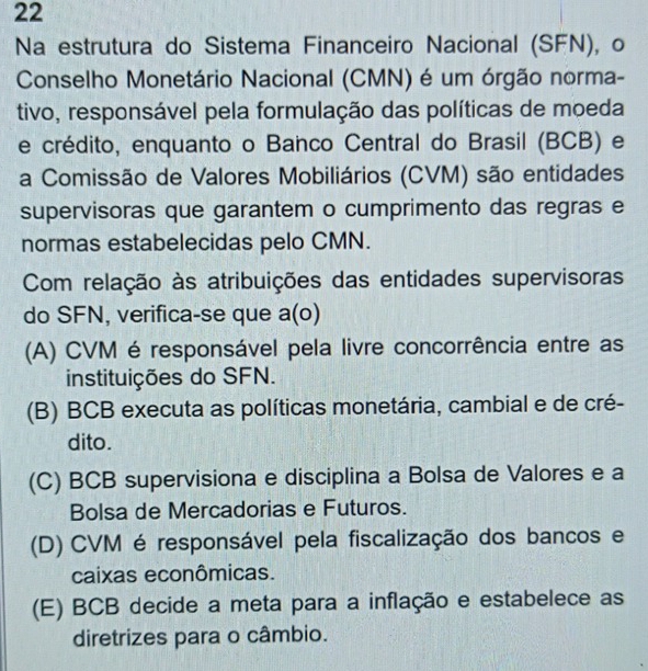 Na estrutura do Sistema Financeiro Nacional (SFN), o
Conselho Monetário Nacional (CMN) é um órgão norma-
tivo, responsável pela formulação das políticas de moeda
e crédito, enquanto o Banco Central do Brasil (BCB) e
a Comissão de Valores Mobiliários (CVM) são entidades
supervisoras que garantem o cumprimento das regras e
normas estabelecidas pelo CMN.
Com relação às atribuições das entidades supervisoras
do SFN, verifica-se que a(o)
(A) CVM é responsável pela livre concorrência entre as
instituições do SFN.
(B) BCB executa as políticas monetária, cambial e de cré-
dito.
(C) BCB supervisiona e disciplina a Bolsa de Valores e a
Bolsa de Mercadorias e Futuros.
(D) CVM é responsável pela fiscalização dos bancos e
caixas econômicas.
(E) BCB decide a meta para a inflação e estabelece as
diretrizes para o câmbio.