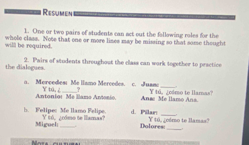 Resumen 
1. One or two pairs of students can act out the following roles for the 
whole class. Note that one or more lines may be missing so that some thought 
will be required. 
2. Pairs of students throughout the class can work together to practice 
the dialogues. 
_ 
a. Mercedes: Me llamo Mercedes. c. Juan: . 
Y tú, ¿ _? Y tú, ¿cómo te llamas? 
Antonio: Me llamo Antonio. Ana: Me llamo Ana. 
b. Felipe: Me llamo Felipe. d. Pilar: _. 
Y tú, ¿cómo te llamas? Y tú, ¿cómo te llamas? 
Miguel: _ Dolores:_ . 
ota cul tur a