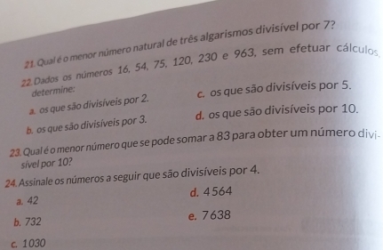 Qual é o menor número natural de três algarismos divisível por 7?
22. Dados os números 16, 54, 75, 120, 230 e 963, sem efetuar cálculos
determine:
a. os que são divisíveis por 2. c. os que são divisíveis por 5.
b. os que são divisíveis por 3. d. os que são divisíveis por 10.
23. Qual é o menor número que se pode somar a 83 para obter um número divi-
sível por 10?
24. Assinale os números a seguir que são divisíveis por 4.
a. 42 d. 4564
b. 732 e. 7638
c. 1030