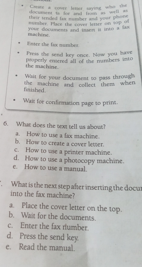 Create a cover letter saying who the
document is for and from as well as
their tended fax number and your phone
number. Place the cover letter on top of
your documents and insert it into a fax
machine.
Enter the fax number.
Press the send key once. Now you have
properly entered all of the numbers into
the machine.
Wait for your document to pass through
the machine and collect them when
finished.
Wait for confirmation page to print.
6. What does the text tell us about?
a. How to use a fax machine.
b. How to create a cover letter.
c. How to use a printer machine.
d. How to use a photocopy machine.
e. How to use a manual.
What is the next step after inserting the docur
into the fax machine?
a. Place the cover letter on the top.
b. Wait for the documents.
c. Enter the fax number.
d. Press the send key.
e. Read the manual.