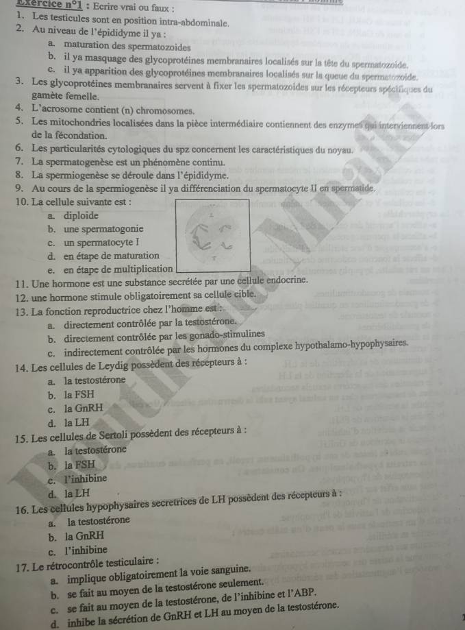 Exercice n°1 : Ecrire vrai ou faux :
1. Les testicules sont en position intra-abdominale.
2. Au niveau de l'épididyme il ya :
a. maturation des spermatozoides
b. il ya masquage des glycoprotéines membranaires localisés sur la tête du spermatozoide.
c. il ya apparition des glycoprotéines membranaires localisés sur la queue du spermatozoide.
3. Les glycoprotéines membranaires servent à fixer les spermatozoides sur les récepteurs spécifiques du
gamète femelle.
4. L’acrosome contient (n) chromosomes.
5. Les mitochondries localisées dans la pièce intermédiaire contiennent des enzymes qui interviennent lors
de la fécondation.
6. Les particularités cytologiques du spz concernent les caractéristiques du noyau.
7. La spermatogenèse est un phénomène continu.
8. La spermiogenèse se déroule dans l'épididyme.
9. Au cours de la spermiogenèse il ya différenciation du spermatocyte II en spermatide.
10. La cellule suivante est :
a. diploide
b. une spermatogonie
c. un spermatocyte I
d. en étape de maturation
e. en étape de multiplication
11. Une hormone est une substance secrétée par une cellule endocrine.
12. une hormone stimule obligatoirement sa cellule cible.
13. La fonction reproductrice chez l’homme est :
a. directement contrôlée par la testostérone.
b. directement contrôlée par les gonado-stimulines
c. indirectement contrôlée par les hormones du complexe hypothalamo-hypophysaires.
14. Les cellules de Leydig possèdent des récepteurs à :
a. la testostérone
b. la FSH
c. la GnRH
d. la LH
15. Les cellules de Sertoli possèdent des récepteurs à :
a. la testostérone
b. la FSH
c. l’inhibine
d. la LH
16. Les cellules hypophysaires secretrices de LH possèdent des récepteurs à :
a. la testostérone
b. la GnRH
c. l'inhibine
17. Le rétrocontrôle testiculaire :
a. implique obligatoirement la voie sanguine.
b. se fait au moyen de la testostérone seulement.
c. se fait au moyen de la testostérone, de l’inhibine et l’ABP.
d.  inhibe la sécrétion de GnRH et LH au moyen de la testostérone.